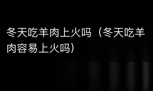 冬天吃羊肉上火吗（冬天吃羊肉容易上火吗）