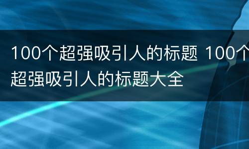 100个超强吸引人的标题 100个超强吸引人的标题大全