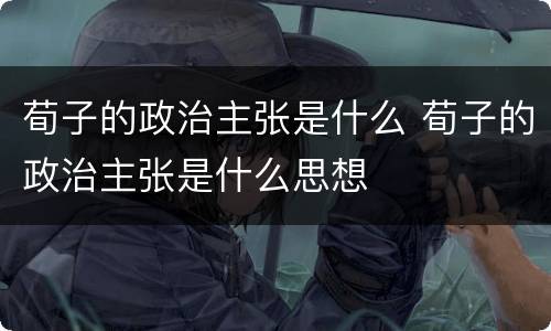 荀子的政治主张是什么 荀子的政治主张是什么思想