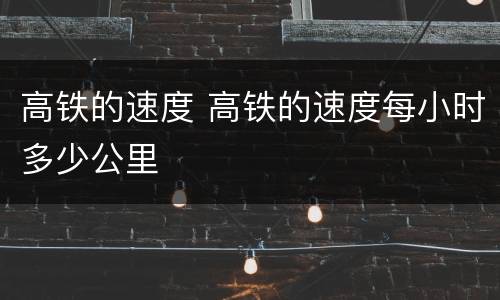 高铁的速度 高铁的速度每小时多少公里