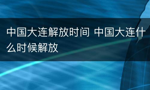 中国大连解放时间 中国大连什么时候解放
