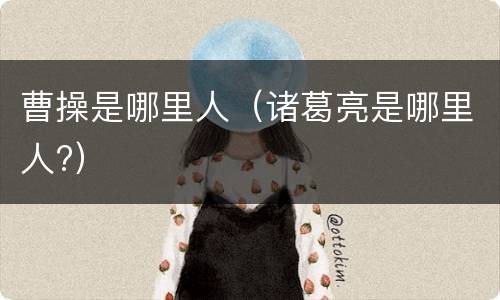 曹操是哪里人（诸葛亮是哪里人?）