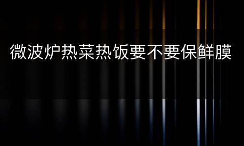微波炉热菜热饭要不要保鲜膜