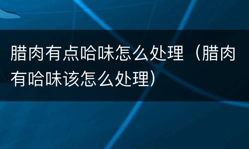 腊肉有点哈味怎么处理（腊肉有哈味该怎么处理）