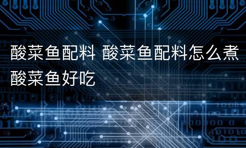 酸菜鱼配料 酸菜鱼配料怎么煮酸菜鱼好吃