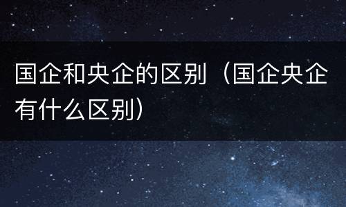 国企和央企的区别（国企央企有什么区别）