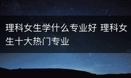 理科女生学什么专业好 理科女生十大热门专业