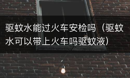 驱蚊水能过火车安检吗（驱蚊水可以带上火车吗驱蚊液）