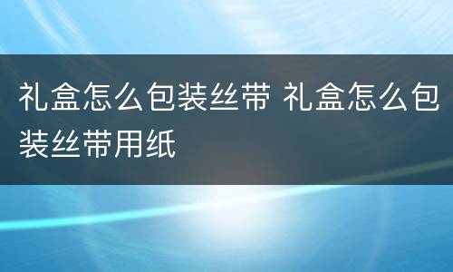 礼盒怎么包装丝带 礼盒怎么包装丝带用纸