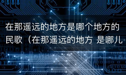 在那遥远的地方是哪个地方的民歌（在那遥远的地方 是哪儿的民歌）