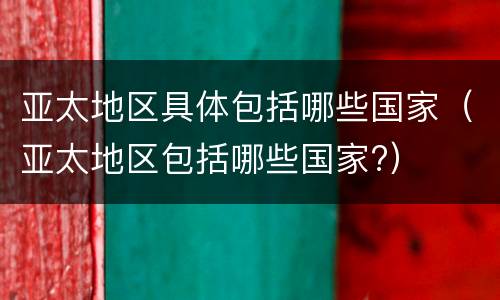 亚太地区具体包括哪些国家（亚太地区包括哪些国家?）