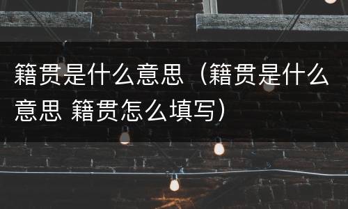 籍贯是什么意思（籍贯是什么意思 籍贯怎么填写）