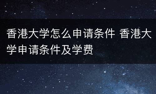 香港大学怎么申请条件 香港大学申请条件及学费
