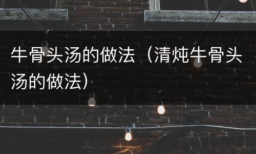 牛骨头汤的做法（清炖牛骨头汤的做法）