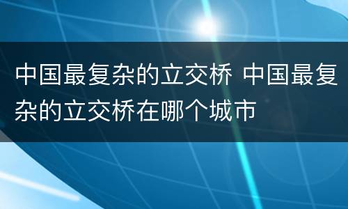 中国最复杂的立交桥 中国最复杂的立交桥在哪个城市