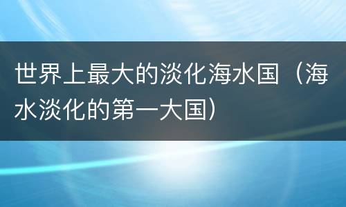 世界上最大的淡化海水国（海水淡化的第一大国）