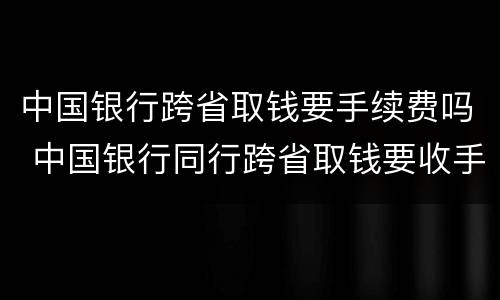中国银行跨省取钱要手续费吗 中国银行同行跨省取钱要收手续费吗
