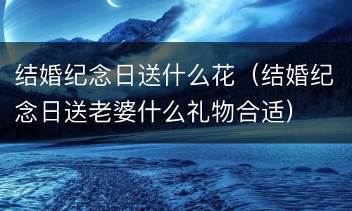 结婚纪念日送什么花（结婚纪念日送老婆什么礼物合适）