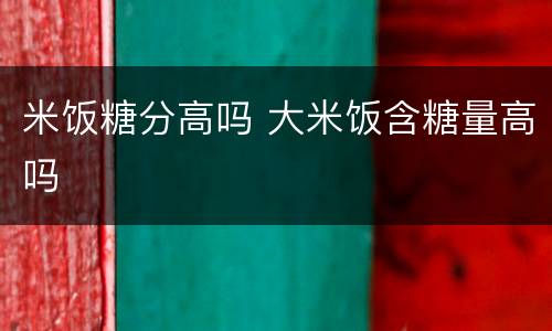 米饭糖分高吗 大米饭含糖量高吗