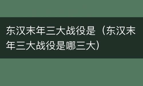 东汉末年三大战役是（东汉末年三大战役是哪三大）