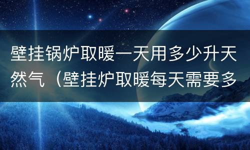 壁挂锅炉取暖一天用多少升天然气（壁挂炉取暖每天需要多少立方天然气）