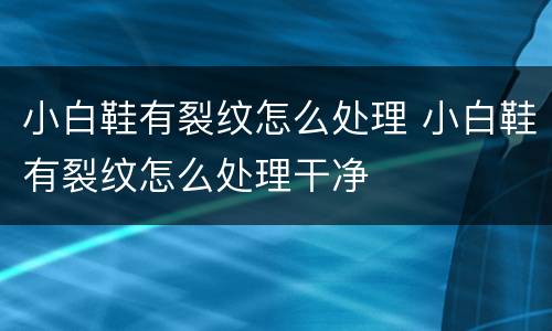 小白鞋有裂纹怎么处理 小白鞋有裂纹怎么处理干净