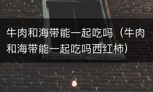 牛肉和海带能一起吃吗（牛肉和海带能一起吃吗西红柿）