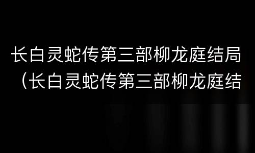 长白灵蛇传第三部柳龙庭结局（长白灵蛇传第三部柳龙庭结局如何）