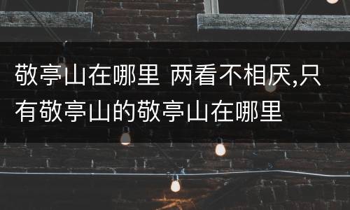 敬亭山在哪里 两看不相厌,只有敬亭山的敬亭山在哪里