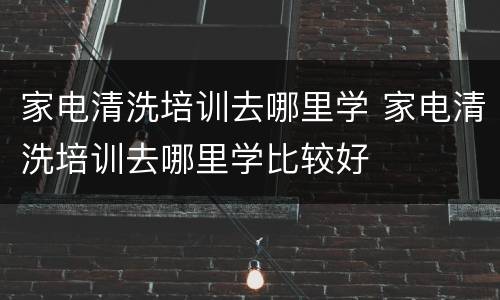 家电清洗培训去哪里学 家电清洗培训去哪里学比较好