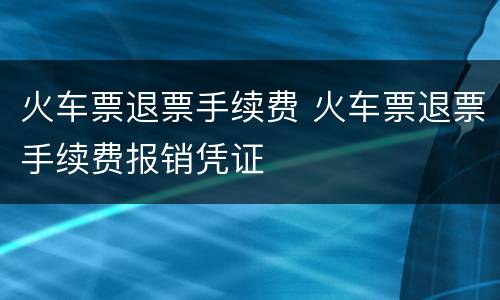 火车票退票手续费 火车票退票手续费报销凭证