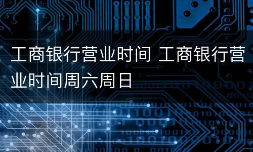 工商银行营业时间 工商银行营业时间周六周日