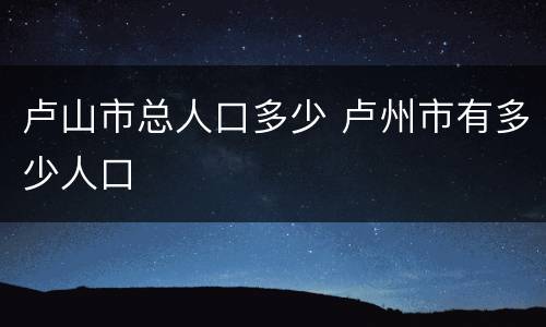 卢山市总人口多少 卢州市有多少人口