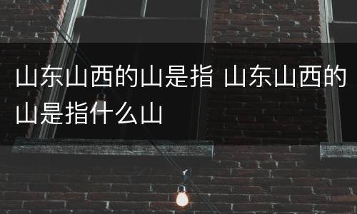 山东山西的山是指 山东山西的山是指什么山