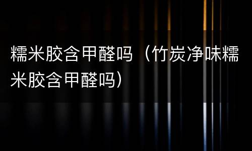 糯米胶含甲醛吗（竹炭净味糯米胶含甲醛吗）