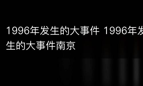 1996年发生的大事件 1996年发生的大事件南京