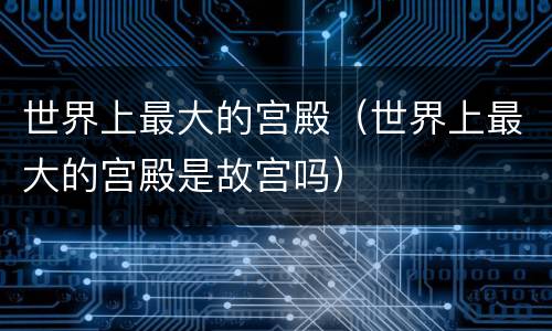 世界上最大的宫殿（世界上最大的宫殿是故宫吗）