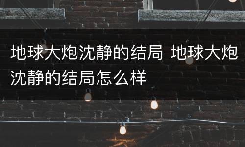 地球大炮沈静的结局 地球大炮沈静的结局怎么样