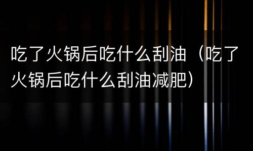 吃了火锅后吃什么刮油（吃了火锅后吃什么刮油减肥）
