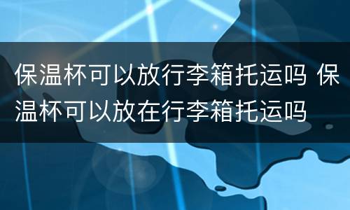 保温杯可以放行李箱托运吗 保温杯可以放在行李箱托运吗