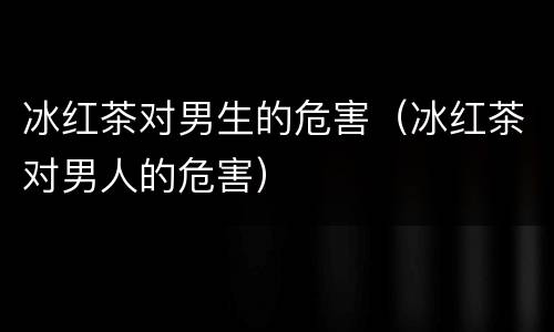 冰红茶对男生的危害（冰红茶对男人的危害）