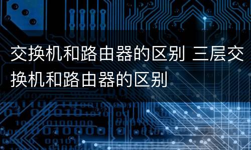 交换机和路由器的区别 三层交换机和路由器的区别