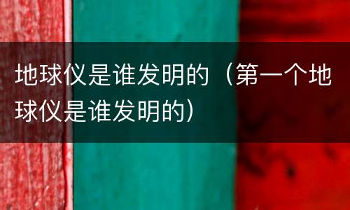 地球仪是谁发明的（第一个地球仪是谁发明的）