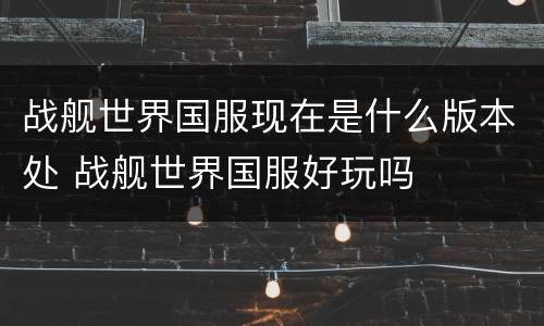 战舰世界国服现在是什么版本处 战舰世界国服好玩吗
