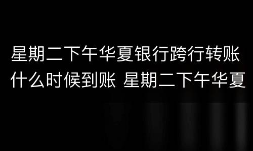 星期二下午华夏银行跨行转账什么时候到账 星期二下午华夏银行跨行转账到账时间