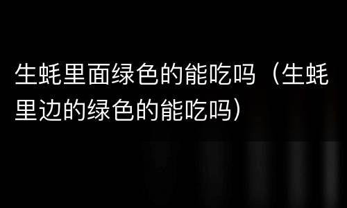 生蚝里面绿色的能吃吗（生蚝里边的绿色的能吃吗）