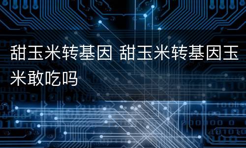 甜玉米转基因 甜玉米转基因玉米敢吃吗