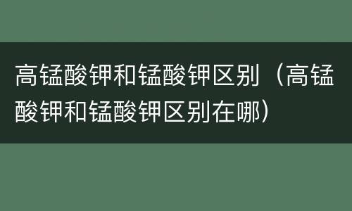 高锰酸钾和锰酸钾区别（高锰酸钾和锰酸钾区别在哪）