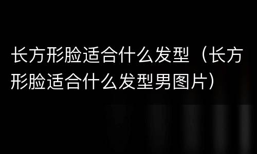 长方形脸适合什么发型（长方形脸适合什么发型男图片）