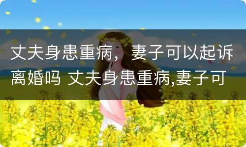 丈夫身患重病，妻子可以起诉离婚吗 丈夫身患重病,妻子可以起诉离婚吗?
